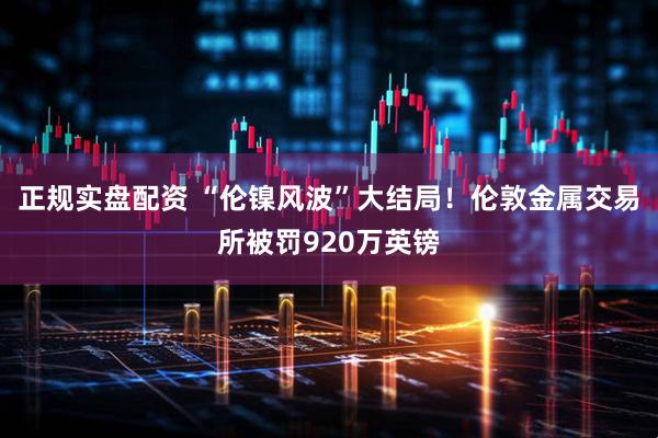 正规实盘配资 “伦镍风波”大结局！伦敦金属交易所被罚920万英镑