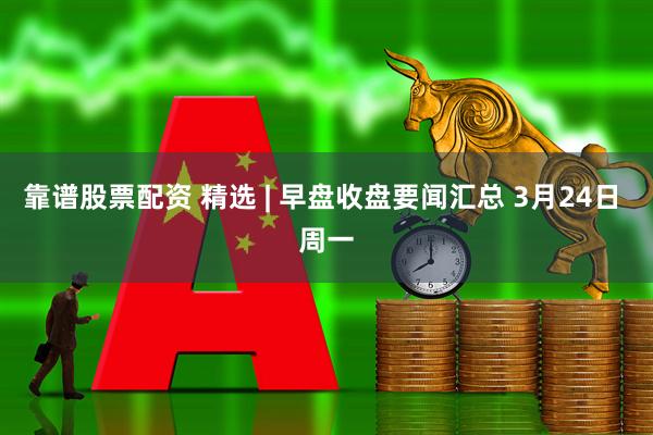 靠谱股票配资 精选 | 早盘收盘要闻汇总 3月24日 周一