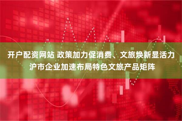 开户配资网站 政策加力促消费、文旅焕新显活力 沪市企业加速布局特色文旅产品矩阵