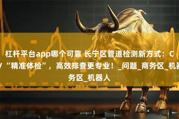 杠杆平台app哪个可靠 长宁区管道检测新方式：CCTV “精准体检”，高效排查更专业！_问题_商务区_机器人