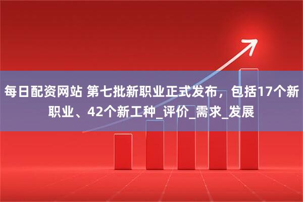 每日配资网站 第七批新职业正式发布，包括17个新职业、42个新工种_评价_需求_发展