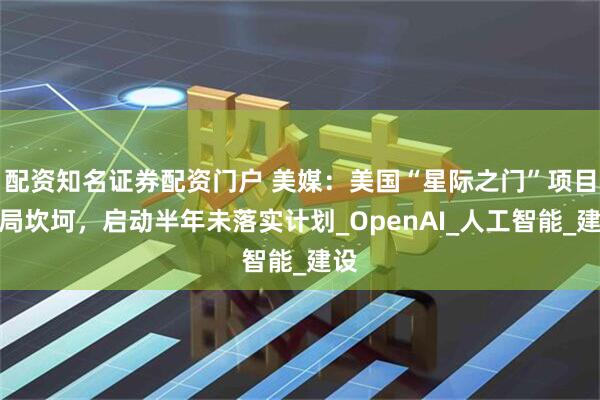 配资知名证券配资门户 美媒：美国“星际之门”项目开局坎坷，启动半年未落实计划_OpenAI_人工智能_建设
