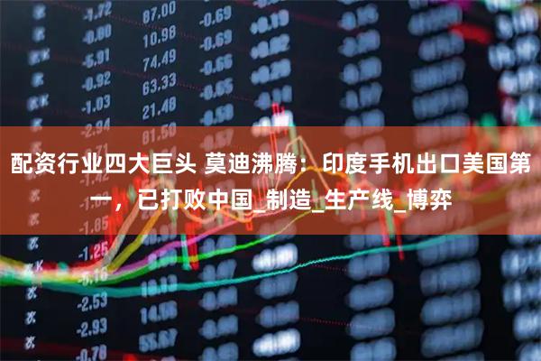 配资行业四大巨头 莫迪沸腾：印度手机出口美国第一，已打败中国_制造_生产线_博弈