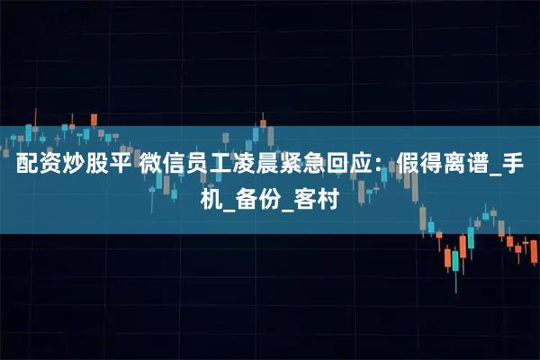 配资炒股平 微信员工凌晨紧急回应：假得离谱_手机_备份_客村