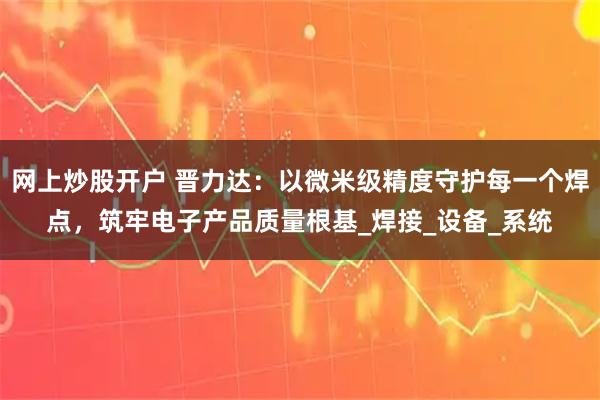 网上炒股开户 晋力达：以微米级精度守护每一个焊点，筑牢电子产品质量根基_焊接_设备_系统