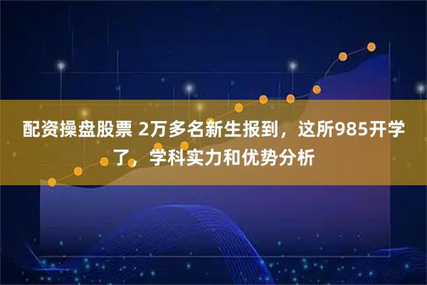 配资操盘股票 2万多名新生报到，这所985开学了，学科实力和优势分析