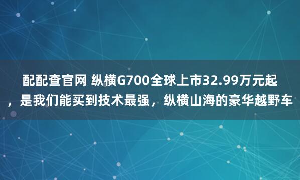 配配查官网 纵横G700全球上市32.99万元起，是我们能买到技术最强，纵横山海的豪华越野车