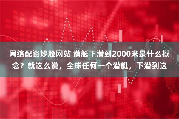 网络配资炒股网站 潜艇下潜到2000米是什么概念？就这么说，全球任何一个潜艇，下潜到这